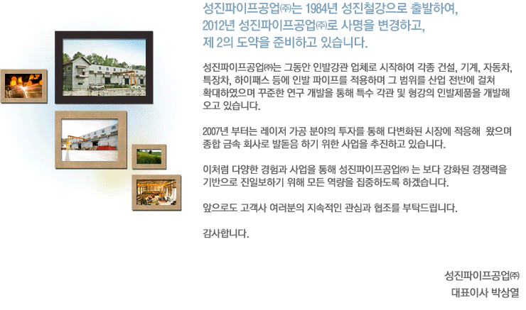 성진파이프공업㈜ 는 1984년 창업주이신 김광철 회장님께서 성진철강으로 출발 하였으며 2012년 성진파이프공업㈜ 으로 사명을 변경하고 제2의 도약을 준비하고 있습니다. 성진파이프공업㈜는 그동안 인발강관 업체로 시작하여 각종 건설, 기계, 자동차, 특장차, 하이패스 등에 인발 파이프를 적용하며 그 범위를 산업 전반에 걸쳐 확대하였으며 꾸준한 연구 개발을 통해 특수 각관 및 형강의 인발제품을 개발해 오고 있습니다. 2007년 부터는 레이저 가공 분야의 투자를 통해 다변화된 시장에 적응해 왔으며종합 금속 회사로 발돋음 하기 위한 사업을 추진하고 있습니다. 이처럼 다양한 경험과 사업을 통해 성진파이프공업㈜ 는 보다 강화된 경쟁력을 기반으로 진일보하기 위해 모든 역량을 집중하도록 하겠습니다. 앞으로도 고객사 여러분의 지속적인 관심과 협조를 부탁드립니다. 감사합니다. 성진파이프공업㈜ 대표이사 박상열