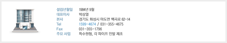 설립년월일 : 1984년 9월, 대표이사 : 박상열, 본사 : 경기도 화성시 마도면 백곡리 229-8, Tel : 1599-4674 / 031-355-4675, Fax : 031-355-1796, 주요 사업 : 특수원형, 각 파이프 인발 제조