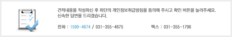 견적내용을 작성하신 후 하단의 개인정보취급방침을 동의해 주시고 확인 버튼을 눌러주세요. 신속한 답변을 드리겠습니다. 전화 : 1599-4674 / 031-355-4675 팩스 : 031-355-1796